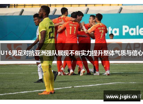 U16男足对抗亚洲强队展现不俗实力提升整体气质与信心