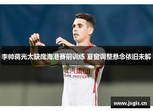李帅蒋光太缺席海港赛前训练 夏窗调整悬念依旧未解